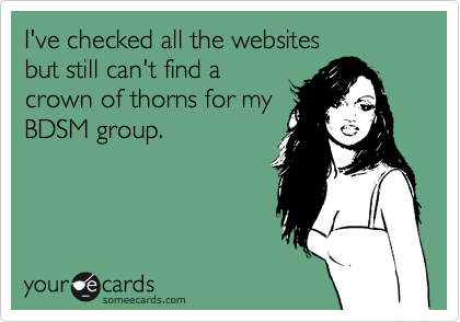 I've checked all the websites
but still can't find a
crown of thorns for my
BDSM group.