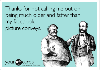 Thanks for not calling me out on being much older and fatter than my facebook
picture conveys.