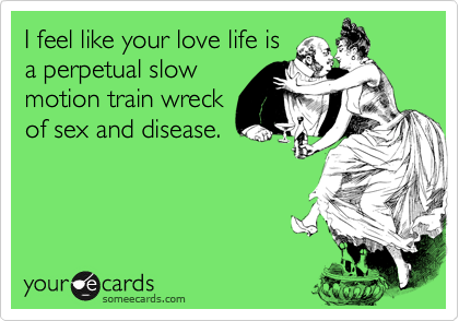 I feel like your love life is
a perpetual slow
motion train wreck
of sex and disease.