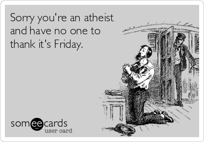 Sorry you're an atheist and have no one to thank it's Friday.