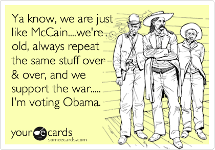 Ya know, we are just
like McCain....we're
old, always repeat 
the same stuff over
& over, and we
support the war.....
I'm voting Obama.