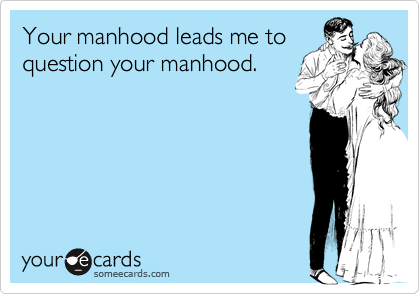 Your manhood leads me toquestion your manhood.