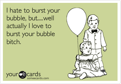 I hate to burst your
bubble, but.....well
actually I love to
burst your bubble
bitch.