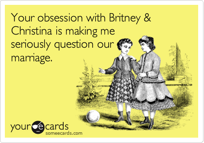 Your obsession with Britney & Christina is making me
seriously question our
marriage.