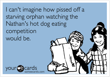 I can't imagine how pissed off a
starving orphan watching the
Nathan's hot dog eating
competition
would be.