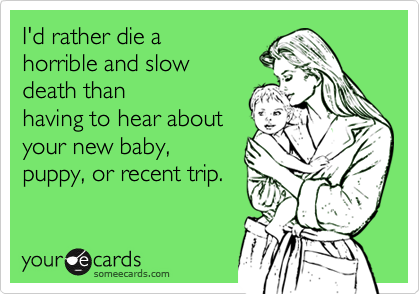 I'd rather die ahorrible and slowdeath thanhaving to hear aboutyour new baby,puppy, or recent trip.