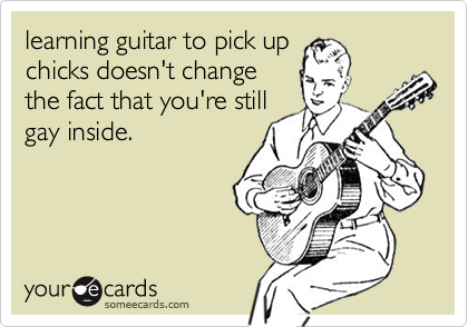 learning guitar to pick up
chicks doesn't change
the fact that you're still
gay inside.