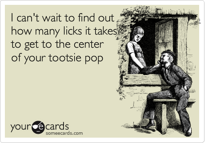 I can't wait to find out
how many licks it takes
to get to the center
of your tootsie pop