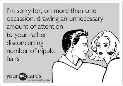 I'm sorry for, on more than one occassion, drawing an unnecessary  amount of attentionto your ratherdisconcerting number of nipplehairs