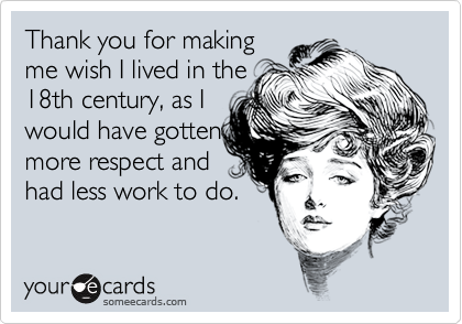 Thank you for makingme wish I lived in the18th century, as Iwould have gottenmore respect andhad less work to do.