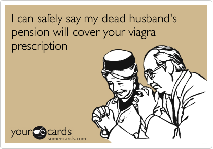I can safely say my dead husband's pension will cover your viagra prescription