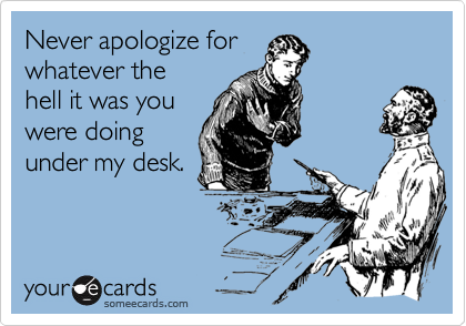 Never apologize for 
whatever the 
hell it was you 
were doing
under my desk.