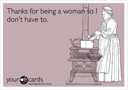 Thanks for being a woman so I
don't have to.