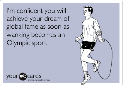 I'm confident you will
achieve your dream of
global fame as soon as
wanking becomes an
Olympic sport.