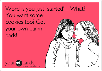 Word is you just "started".... What? You want somecookies too? Getyour own damnpads!