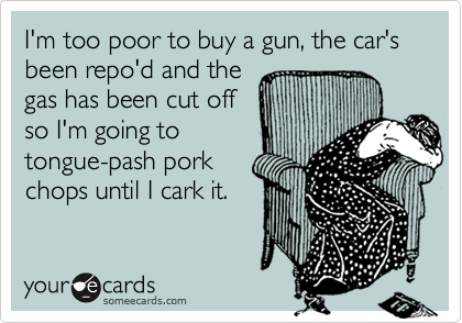 I'm too poor to buy a gun, the car's been repo'd and the
gas has been cut off
so I'm going to
tongue-pash pork
chops until I cark it.