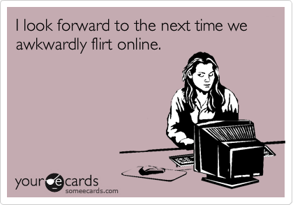I look forward to the next time we awkwardly flirt online.