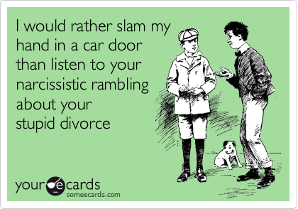 I would rather slam my
hand in a car door
than listen to your
narcissistic rambling
about your
stupid divorce
