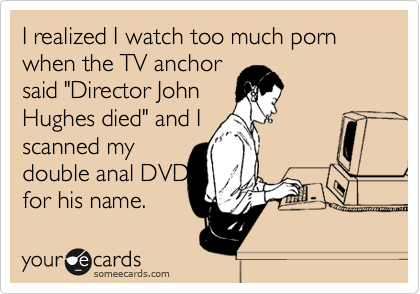 I realized I watch too much porn when the TV anchor
said "Director John
Hughes died" and I  
scanned my
double anal DVDs
for his name.