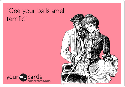 "Gee your balls smell
terrific!"