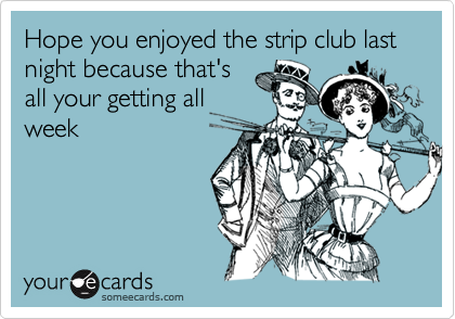 Hope you enjoyed the strip club last night because that'sall your getting allweek