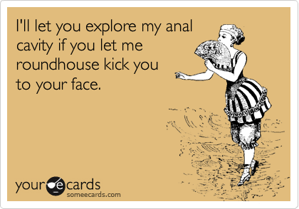 I'll let you explore my anal
cavity if you let me
roundhouse kick you
to your face.