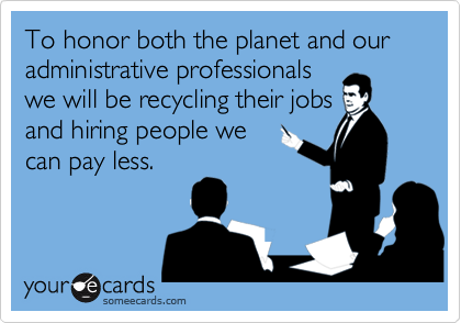 To honor both the planet and our administrative professionals
we will be recycling their jobs
and hiring people we
can pay less.