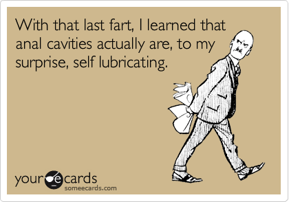 With that last fart, I learned thatanal cavities actually are, to mysurprise, self lubricating.