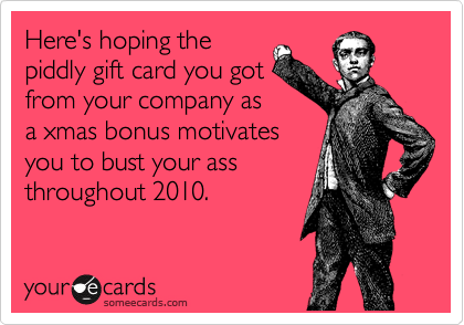 Here's hoping the
piddly gift card you got
from your company as
a xmas bonus motivates
you to bust your ass
throughout 2010.
