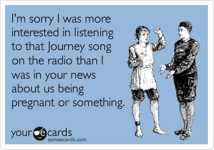 I'm sorry I was more
interested in listening
to that Journey song
on the radio than I 
was in your news
about us being
pregnant or something.