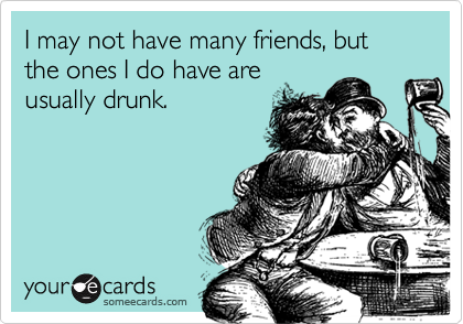 I may not have many friends, but the ones I do have are
usually drunk.