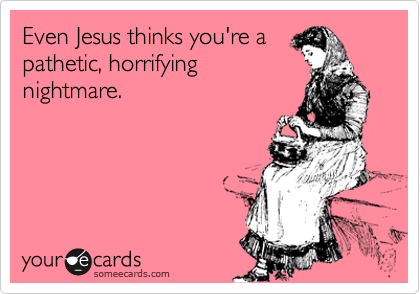 Even Jesus thinks you're a
pathetic, horrifying
nightmare.