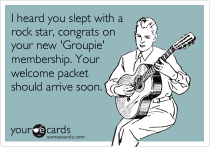 I heard you slept with arock star, congrats onyour new 'Groupie'membership. Yourwelcome packetshould arrive soon.