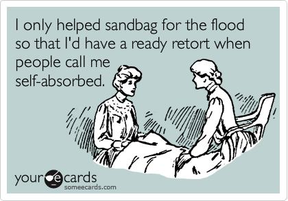 I only helped sandbag for the flood so that I'd have a ready retort when people call meself-absorbed.