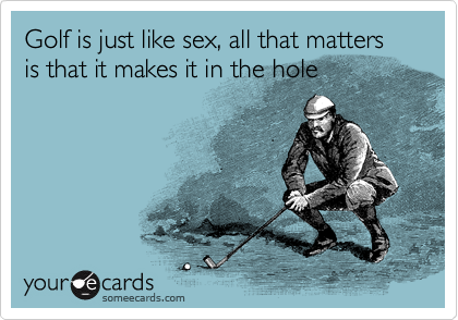 Golf is just like sex, all that matters is that it makes it in the hole