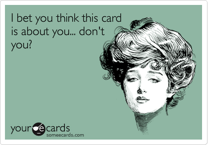 I bet you think this card
is about you... don't
you?
