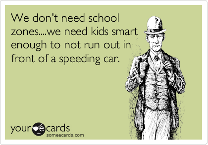 We don't need school
zones....we need kids smart
enough to not run out in
front of a speeding car.