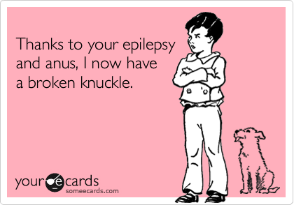 
Thanks to your epilepsy
and anus, I now have
a broken knuckle.