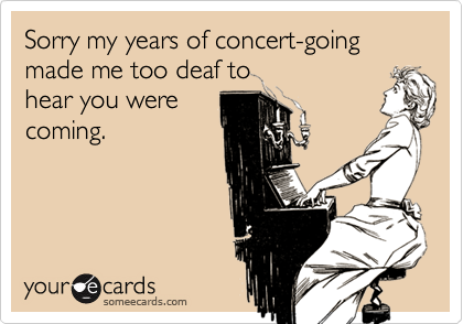 Sorry my years of concert-going made me too deaf tohear you werecoming.
