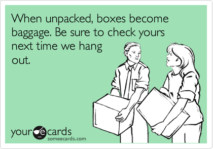 When unpacked, boxes become baggage. Be sure to check yours next time we hang
out.