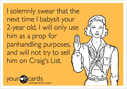 I solemnly swear that the
next time I babysit your
2-year old, I will only use
him as a prop for
panhandling purposes,
and will not try to sell
him on Craig's List.