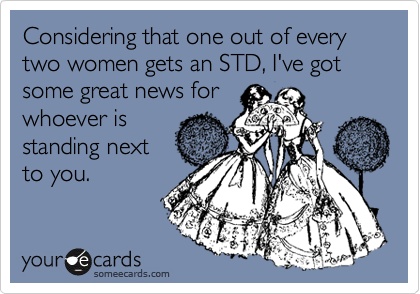 Considering that one out of every two women gets an STD, I've got some great news for
whoever is
standing next
to you.