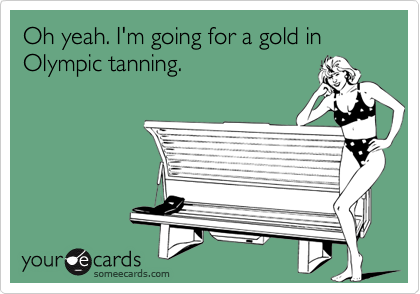 Oh yeah. I'm going for a gold in Olympic tanning.