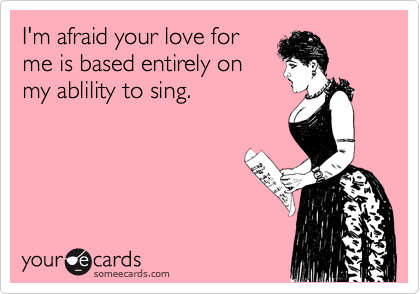 I'm afraid your love for
me is based entirely on
my ablility to sing. 