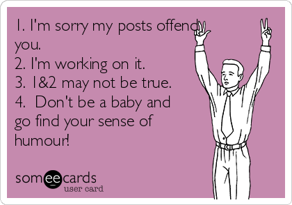 1. I'm sorry my posts offend
you. 
2. I'm working on it. 
3. 1&2 may not be true. 
4.  Don't be a baby and
go find your sense of
humour! 