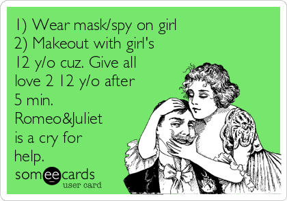 1) Wear mask/spy on girl 
2) Makeout with girl's
12 y/o cuz. Give all
love 2 12 y/o after
5 min.
Romeo&Juliet
is a cry for
help.