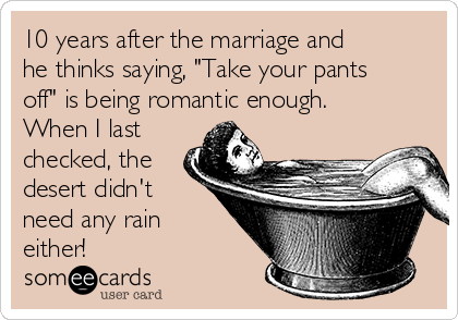 10 years after the marriage and
he thinks saying, "Take your pants
off" is being romantic enough.
When I last
checked, the
desert didn't
need any rain
either!