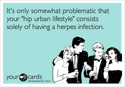 It's only somewhat problematic that your "hip urban lifestyle" consists solely of having a herpes infection.