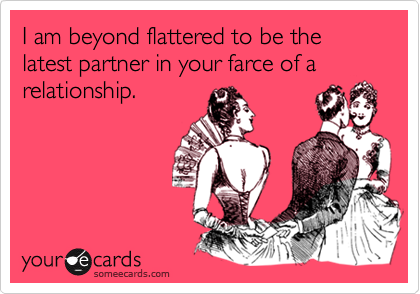 I am beyond flattered to be the latest partner in your farce of a relationship.