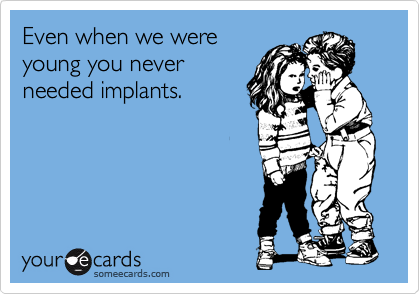 Even when we were
young you never
needed implants.